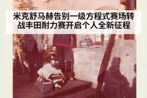 米克舒马赫告别一级方程式赛场转战丰田耐力赛开启个人全新征程
